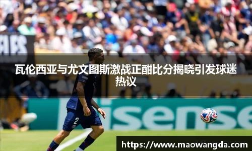 瓦伦西亚与尤文图斯激战正酣比分揭晓引发球迷热议