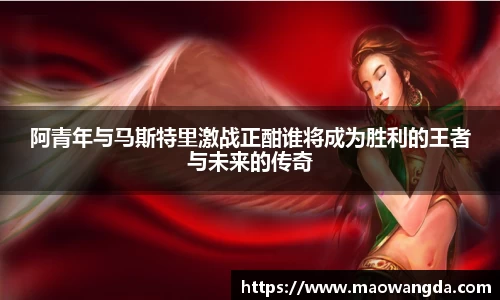 阿青年与马斯特里激战正酣谁将成为胜利的王者与未来的传奇