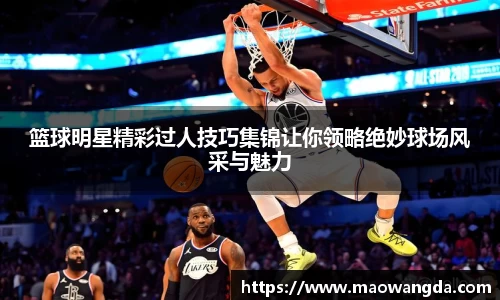 篮球明星精彩过人技巧集锦让你领略绝妙球场风采与魅力